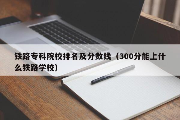 铁路专科院校排名及分数线（300分能上什么铁路学校）