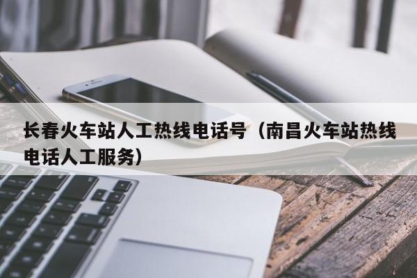 长春火车站人工热线电话号（南昌火车站热线电话人工服务）