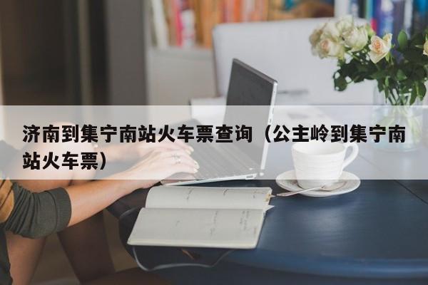 济南到集宁南站火车票查询（公主岭到集宁南站火车票）