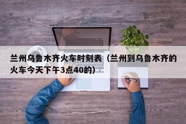 兰州乌鲁木齐火车时刻表（兰州到乌鲁木齐的火车今天下午3点40的）