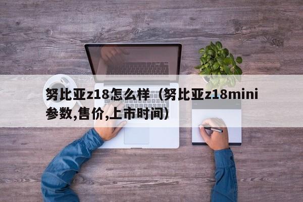 努比亚z18怎么样（努比亚z18mini参数,售价,上市时间）