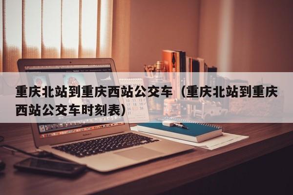 重庆北站到重庆西站公交车（重庆北站到重庆西站公交车时刻表）