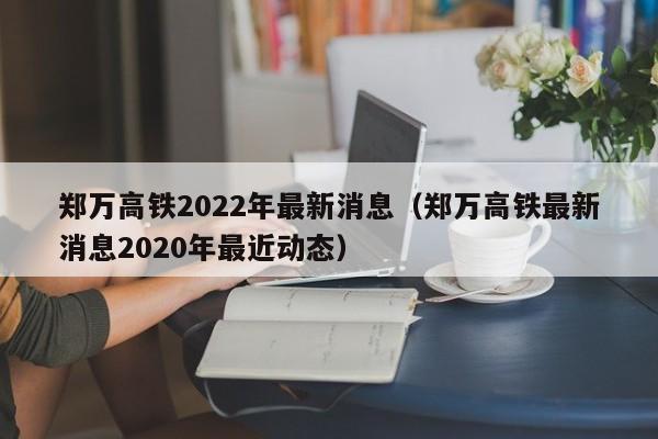 郑万高铁2022年最新消息（郑万高铁最新消息2020年最近动态）