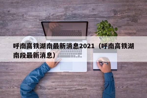 呼南高铁湖南最新消息2021（呼南高铁湖南段最新消息）