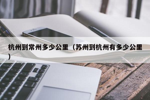 杭州到常州多少公里（苏州到杭州有多少公里）