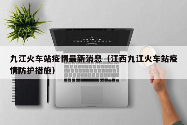 九江火车站疫情最新消息（江西九江火车站疫情防护措施）