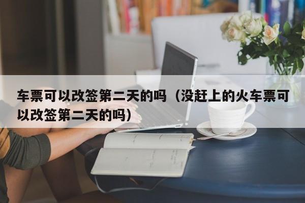 车票可以改签第二天的吗（没赶上的火车票可以改签第二天的吗）