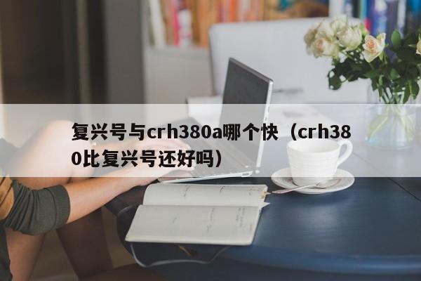 复兴号与crh380a哪个快（crh380比复兴号还好吗）