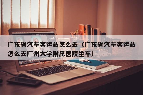 广东省汽车客运站怎么去（广东省汽车客运站怎么去广州大学附属医院坐车）