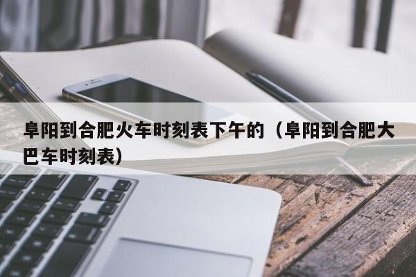 阜阳到合肥火车时刻表下午的（阜阳到合肥大巴车时刻表）