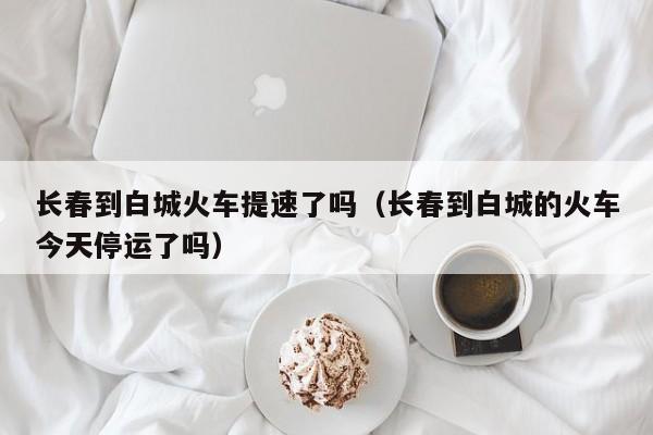 长春到白城火车提速了吗（长春到白城的火车今天停运了吗）