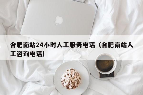 合肥南站24小时人工服务电话（合肥南站人工咨询电话）