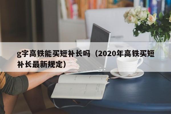 g字高铁能买短补长吗（2020年高铁买短补长最新规定）