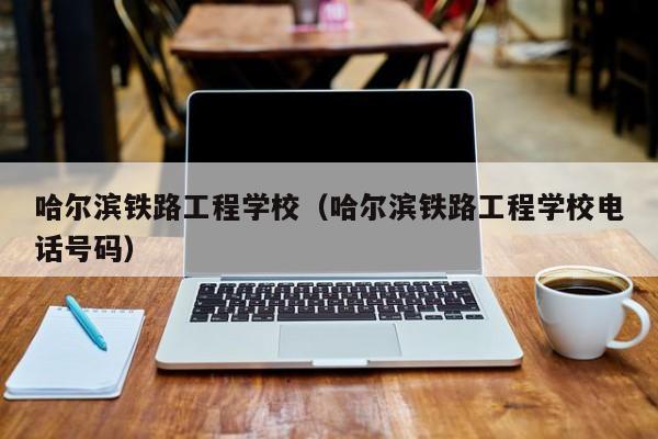 哈尔滨铁路工程学校（哈尔滨铁路工程学校电话号码）