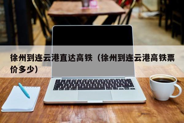 徐州到连云港直达高铁（徐州到连云港高铁票价多少）