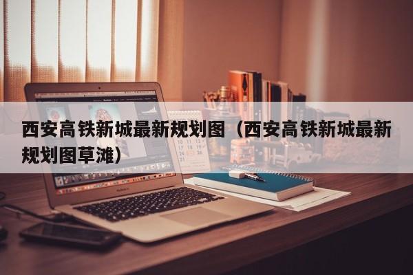 西安高铁新城最新规划图（西安高铁新城最新规划图草滩）