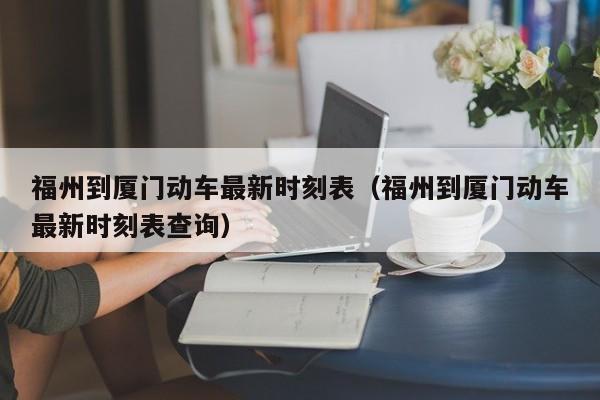 福州到厦门动车最新时刻表（福州到厦门动车最新时刻表查询）