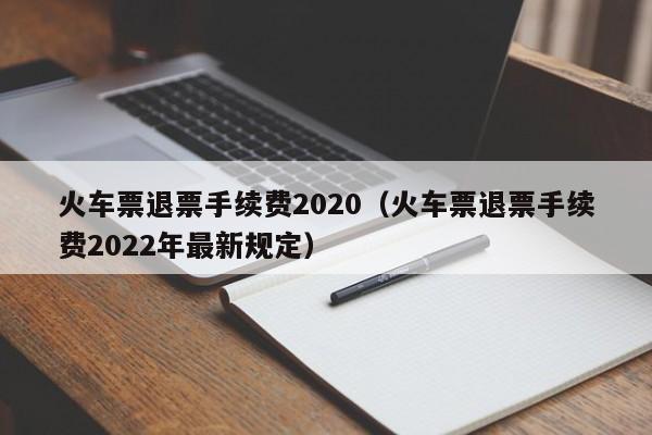 火车票退票手续费2020（火车票退票手续费2022年最新规定）