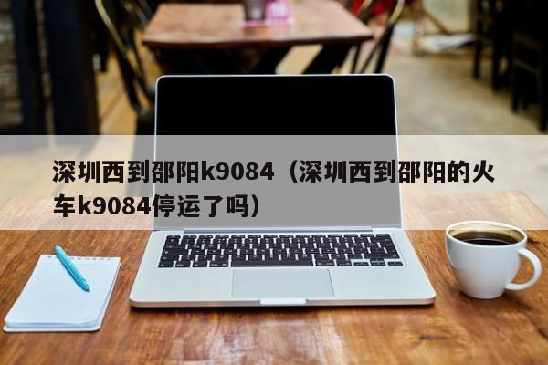 深圳西到邵阳k9084（深圳西到邵阳的火车k9084停运了吗）