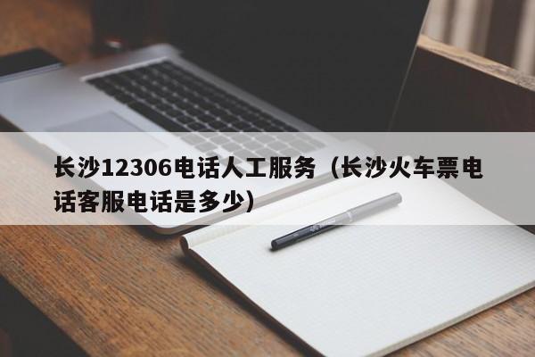 长沙12306电话人工服务（长沙火车票电话客服电话是多少）