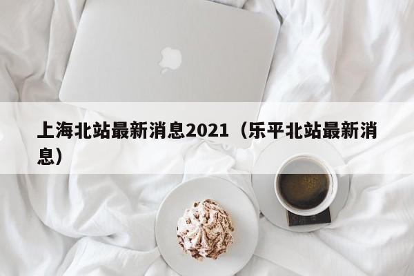 上海北站最新消息2021（乐平北站最新消息）