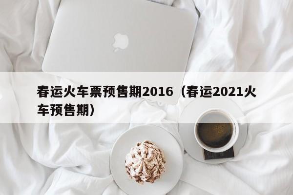 春运火车票预售期2016（春运2021火车预售期）