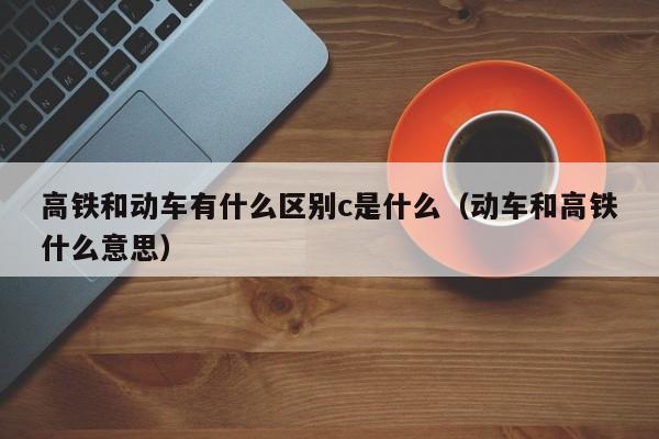 高铁和动车有什么区别c是什么（动车和高铁什么意思）