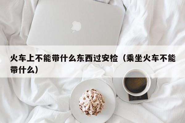 火车上不能带什么东西过安检（乘坐火车不能带什么）