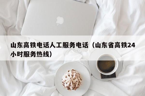 山东高铁电话人工服务电话（山东省高铁24小时服务热线）