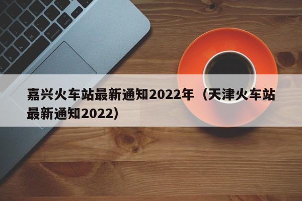 嘉兴火车站最新通知2022年（天津火车站最新通知2022）