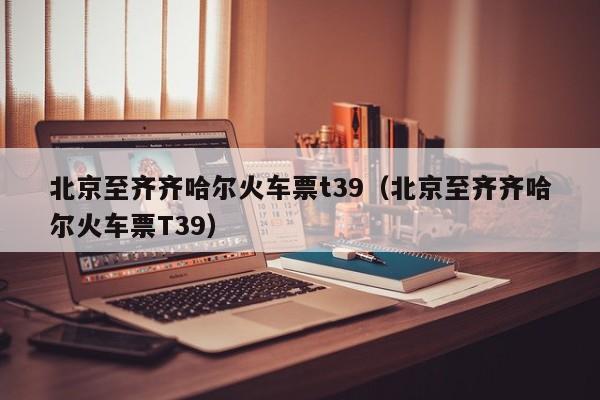 北京至齐齐哈尔火车票t39（北京至齐齐哈尔火车票T39）