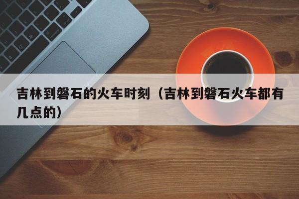 吉林到磐石的火车时刻（吉林到磐石火车都有几点的）