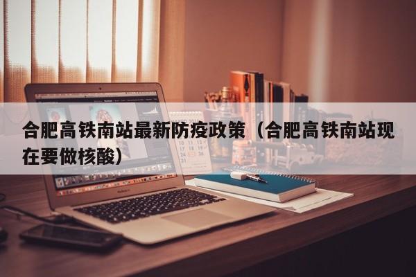 合肥高铁南站最新防疫政策（合肥高铁南站现在要做核酸）