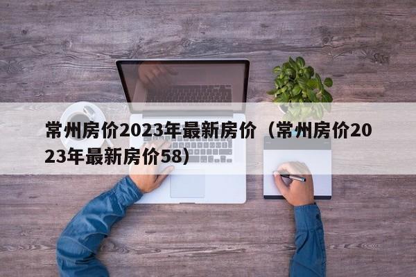 常州房价2023年最新房价（常州房价2023年最新房价58）