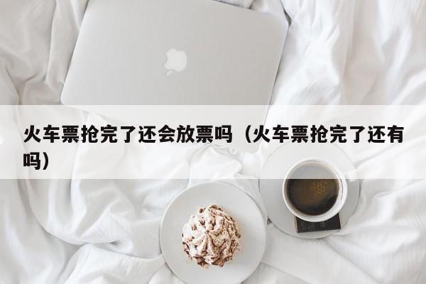 火车票抢完了还会放票吗（火车票抢完了还有吗）