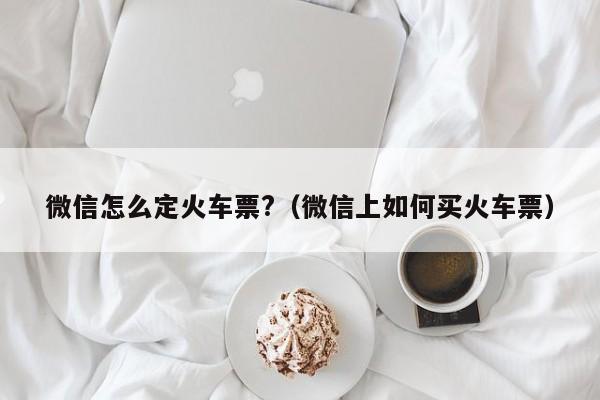 微信怎么定火车票?（微信上如何买火车票）