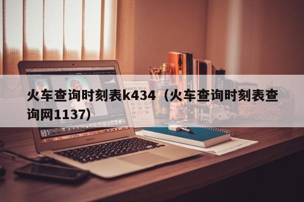 火车查询时刻表k434（火车查询时刻表查询网1137）