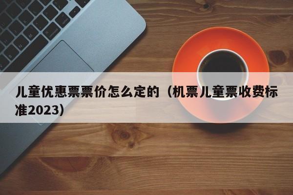 儿童优惠票票价怎么定的（机票儿童票收费标准2023）