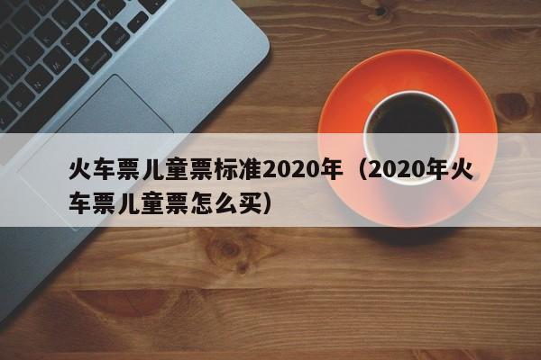 火车票儿童票标准2020年（2020年火车票儿童票怎么买）