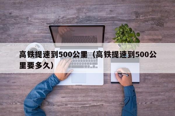 高铁提速到500公里（高铁提速到500公里要多久）