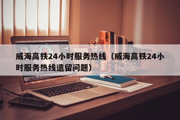 威海高铁24小时服务热线（威海高铁24小时服务热线遗留问题）