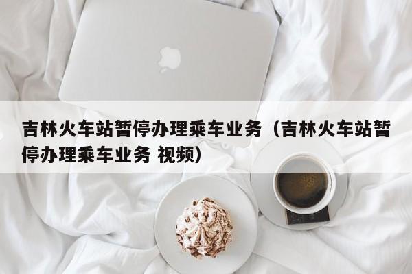 吉林火车站暂停办理乘车业务（吉林火车站暂停办理乘车业务 视频）