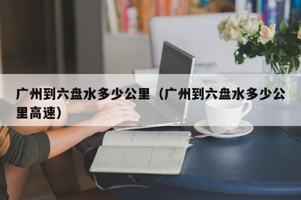 广州到六盘水多少公里（广州到六盘水多少公里高速）