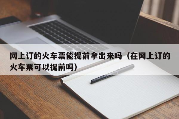 网上订的火车票能提前拿出来吗（在网上订的火车票可以提前吗）