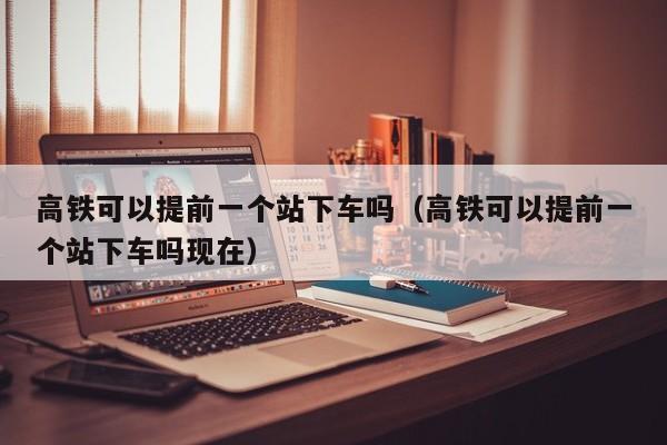 高铁可以提前一个站下车吗（高铁可以提前一个站下车吗现在）