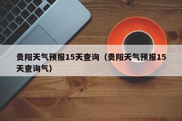 贵阳天气预报15天查询（贵阳天气预报15天查询气）