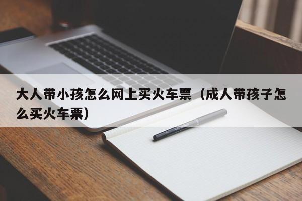 大人带小孩怎么网上买火车票（成人带孩子怎么买火车票）