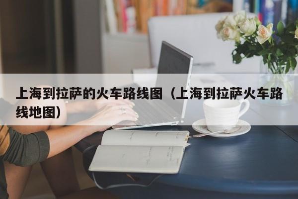 上海到拉萨的火车路线图（上海到拉萨火车路线地图）