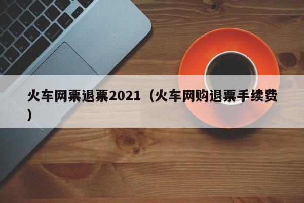 火车网票退票2021（火车网购退票手续费）