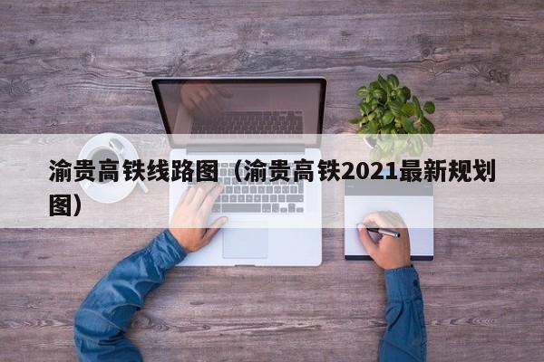 渝贵高铁线路图（渝贵高铁2021最新规划图）